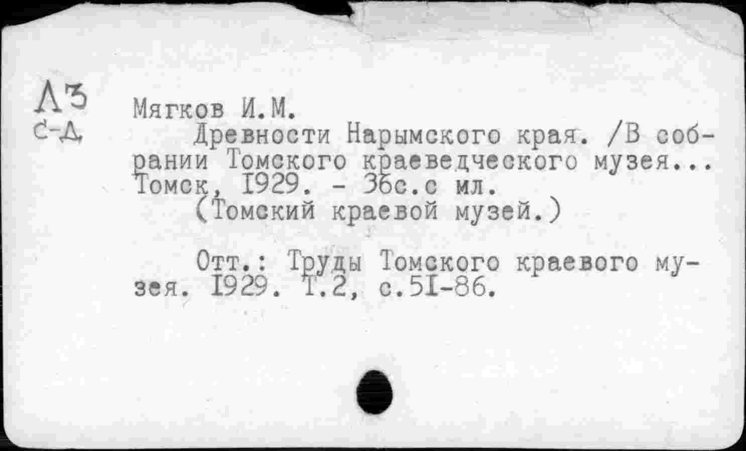 ﻿Д-5
е-д
Мягков И.М.
Древности Нарымского края. /В собрании Томского краеведческого музея... Томск, 1929. - Збс.с ил.
(Томский краевой музей.)
Отт.: Труды Томского краевого музея. 1929. Т.2, с.51-86.